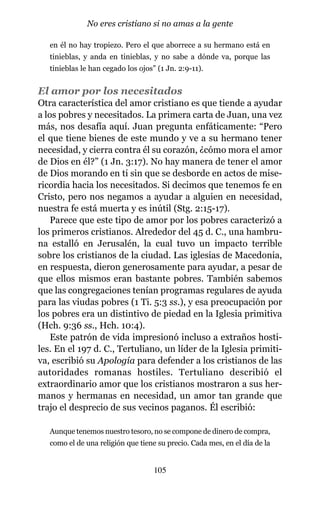 en él no hay tropiezo. Pero el que aborrece a su hermano está en
tinieblas, y anda en tinieblas, y no sabe a dónde va, porque las
tinieblas le han cegado los ojos” (1 Jn. 2:9-11).
El amor por los necesitados
Otra característica del amor cristiano es que tiende a ayudar
a los pobres y necesitados. La primera carta de Juan, una vez
más, nos desafía aquí. Juan pregunta enfáticamente: “Pero
el que tiene bienes de este mundo y ve a su hermano tener
necesidad, y cierra contra él su corazón, ¿cómo mora el amor
de Dios en él?” (1 Jn. 3:17). No hay manera de tener el amor
de Dios morando en ti sin que se desborde en actos de mise-
ricordia hacia los necesitados. Si decimos que tenemos fe en
Cristo, pero nos negamos a ayudar a alguien en necesidad,
nuestra fe está muerta y es inútil (Stg. 2:15-17).
Parece que este tipo de amor por los pobres caracterizó a
los primeros cristianos. Alrededor del 45 d. C., una hambru-
na estalló en Jerusalén, la cual tuvo un impacto terrible
sobre los cristianos de la ciudad. Las iglesias de Macedonia,
en respuesta, dieron generosamente para ayudar, a pesar de
que ellos mismos eran bastante pobres. También sabemos
que las congregaciones tenían programas regulares de ayuda
para las viudas pobres (1 Ti. 5:3 ss.), y esa preocupación por
los pobres era un distintivo de piedad en la Iglesia primitiva
(Hch. 9:36 ss., Hch. 10:4).
Este patrón de vida impresionó incluso a extraños hosti-
les. En el 197 d. C., Tertuliano, un líder de la Iglesia primiti-
va, escribió su Apología para defender a los cristianos de las
autoridades romanas hostiles. Tertuliano describió el
extraordinario amor que los cristianos mostraron a sus her-
manos y hermanas en necesidad, un amor tan grande que
trajo el desprecio de sus vecinos paganos. Él escribió:
Aunque tenemos nuestro tesoro, no se compone de dinero de compra,
como el de una religión que tiene su precio. Cada mes, en el día de la
105
No eres cristiano si no amas a la gente
 