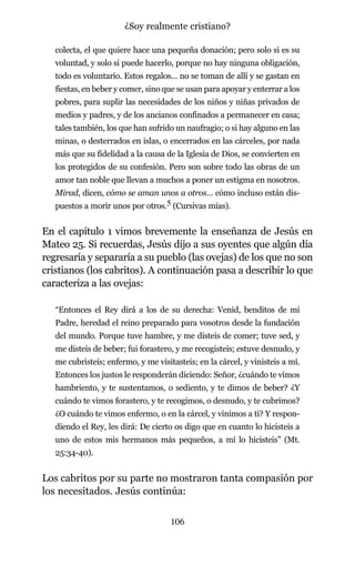 colecta, el que quiere hace una pequeña donación; pero solo si es su
voluntad, y solo si puede hacerlo, porque no hay ninguna obligación,
todo es voluntario. Estos regalos… no se toman de allí y se gastan en
fiestas, en beber y comer, sino que se usan para apoyar y enterrar a los
pobres, para suplir las necesidades de los niños y niñas privados de
medios y padres, y de los ancianos confinados a permanecer en casa;
tales también, los que han sufrido un naufragio; o si hay alguno en las
minas, o desterrados en islas, o encerrados en las cárceles, por nada
más que su fidelidad a la causa de la Iglesia de Dios, se convierten en
los protegidos de su confesión. Pero son sobre todo las obras de un
amor tan noble que llevan a muchos a poner un estigma en nosotros.
Mirad, dicen, cómo se aman unos a otros… cómo incluso están dis-
puestos a morir unos por otros.5 (Cursivas mías).
En el capítulo 1 vimos brevemente la enseñanza de Jesús en
Mateo 25. Si recuerdas, Jesús dijo a sus oyentes que algún día
regresaría y separaría a su pueblo (las ovejas) de los que no son
cristianos (los cabritos). A continuación pasa a describir lo que
caracteriza a las ovejas:
“Entonces el Rey dirá a los de su derecha: Venid, benditos de mi
Padre, heredad el reino preparado para vosotros desde la fundación
del mundo. Porque tuve hambre, y me disteis de comer; tuve sed, y
me disteis de beber; fui forastero, y me recogisteis; estuve desnudo, y
me cubristeis; enfermo, y me visitasteis; en la cárcel, y vinisteis a mí.
Entonces los justos le responderán diciendo: Señor, ¿cuándo te vimos
hambriento, y te sustentamos, o sediento, y te dimos de beber? ¿Y
cuándo te vimos forastero, y te recogimos, o desnudo, y te cubrimos?
¿O cuándo te vimos enfermo, o en la cárcel, y vinimos a ti? Y respon-
diendo el Rey, les dirá: De cierto os digo que en cuanto lo hicisteis a
uno de estos mis hermanos más pequeños, a mí lo hicisteis” (Mt.
25:34-40).
Los cabritos por su parte no mostraron tanta compasión por
los necesitados. Jesús continúa:
106
¿Soy realmente cristiano?
 