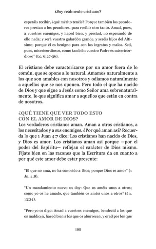esperáis recibir, ¿qué mérito tenéis? Porque también los pecado-
res prestan a los pecadores, para recibir otro tanto. Amad, pues,
a vuestros enemigos, y haced bien, y prestad, no esperando de
ello nada; y será vuestro galardón grande, y seréis hijos del Altí-
simo; porque él es benigno para con los ingratos y malos. Sed,
pues, misericordiosos, como también vuestro Padre es misericor-
dioso” (Lc. 6:27-36).
El cristiano debe caracterizarse por un amor fuera de lo
común, que se opone a lo natural. Amamos naturalmente a
los que son amables con nosotros y odiamos naturalmente
a aquellos que se nos oponen. Pero todo el que ha nacido
de Dios y que sigue a Jesús como Señor ama sobrenatural-
mente, lo que significa amar a aquellos que están en contra
de nosotros.
¿QUÉ TIENE QUE VER TODO ESTO
CON EL AMOR DE DIOS?
Los verdaderos cristianos aman. Aman a otros cristianos, a
los necesitados y a sus enemigos. ¿Por qué aman así? Recuer-
da lo que 1 Juan 4:7 dice: Los cristianos han nacido de Dios,
y Dios es amor. Los cristianos aman así porque —por el
poder del Espíritu— reflejan el carácter de Dios mismo.
Fíjate bien en las razones que la Escritura da en cuanto a
por qué este amor debe estar presente:
“El que no ama, no ha conocido a Dios; porque Dios es amor” (1
Jn. 4:8).
“Un mandamiento nuevo os doy: Que os améis unos a otros;
como yo os he amado, que también os améis unos a otros” (Jn.
13:34).
“Pero yo os digo: Amad a vuestros enemigos, bendecid a los que
os maldicen, haced bien a los que os aborrecen, y orad por los que
108
¿Soy realmente cristiano?
 