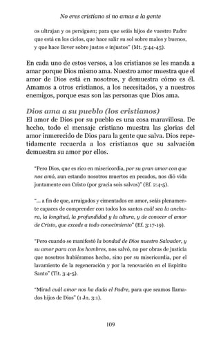 os ultrajan y os persiguen; para que seáis hijos de vuestro Padre
que está en los cielos, que hace salir su sol sobre malos y buenos,
y que hace llover sobre justos e injustos” (Mt. 5:44-45).
En cada uno de estos versos, a los cristianos se les manda a
amar porque Dios mismo ama. Nuestro amor muestra que el
amor de Dios está en nosotros, y demuestra cómo es él.
Amamos a otros cristianos, a los necesitados, y a nuestros
enemigos, porque esas son las personas que Dios ama.
Dios ama a su pueblo (los cristianos)
El amor de Dios por su pueblo es una cosa maravillosa. De
hecho, todo el mensaje cristiano muestra las glorias del
amor inmerecido de Dios para la gente que salva. Dios repe-
tidamente recuerda a los cristianos que su salvación
demuestra su amor por ellos.
“Pero Dios, que es rico en misericordia, por su gran amor con que
nos amó, aun estando nosotros muertos en pecados, nos dió vida
juntamente con Cristo (por gracia sois salvos)” (Ef. 2:4-5).
“... a fin de que, arraigados y cimentados en amor, seáis plenamen-
te capaces de comprender con todos los santos cuál sea la anchu-
ra, la longitud, la profundidad y la altura, y de conocer el amor
de Cristo, que excede a todo conocimiento” (Ef. 3:17-19).
“Pero cuando se manifestó la bondad de Dios nuestro Salvador, y
su amor para con los hombres, nos salvó, no por obras de justicia
que nosotros hubiéramos hecho, sino por su misericordia, por el
lavamiento de la regeneración y por la renovación en el Espíritu
Santo” (Tit. 3:4-5).
“Mirad cuál amor nos ha dado el Padre, para que seamos llama-
dos hijos de Dios” (1 Jn. 3:1).
109
No eres cristiano si no amas a la gente
 