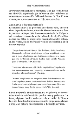 ¿Por qué Dios ha salvado a su pueblo? ¿Por qué los ha hecho
sus hijos? No es por nada que hubiese en ellos. Más bien, es
enteramente una cuestión del increíble amor de Dios. Él ama
a los suyos, y por eso envió a su Hijo para salvarlos.
Dios ama a los necesitados
Es natural amar a las personas que tienen éxito, que son
ricas, y que tienen buena presencia. Si estuvieras en una fies-
ta y entrara un deportista famoso o una estrella de Hollywo-
od, pasarías el resto de la noche hablando de ello. Pero Dios
declara que él fija su amor en los necesitados, en los pobres,
en las viudas, en los huérfanos y en los que claman a él en
busca de ayuda:
“Porque Jehová vuestro Dios es Dios de dioses y Señor de señores,
Dios grande, poderoso y temible, que no hace acepción de perso-
nas, ni toma cohecho; que hace justicia al huérfano y a la viuda;
que ama también al extranjero dándole pan y vestido. Amaréis,
pues, al extranjero...” (Dt. 10:17-19).
“Hermanos míos amados, oíd: ¿No ha elegido Dios a los pobres de
este mundo, para que sean ricos en fe y herederos del reino que ha
prometido a los que le aman?” (Stg. 2:5).
“Alzando los ojos hacia sus discípulos, decía: Bienaventurados vos-
otros los pobres, porque vuestro es el reino de Dios. Bienaventura-
dos los que ahora tenéis hambre, porque seréis saciados. Bienaven-
turados los que ahora lloráis, porque reiréis” (Lc. 6:20-21).
En un inesperado cambio de fortuna, los pobres y los necesi-
tados tendrán más bendición que los ricos y poderosos. La
fama y el placer tienden a adormecer la necesidad de Dios en
la gente. Pero los desesperados son más propensos a clamar
a Dios y así hallarle misericordioso y dispuesto a ayudar.
110
¿Soy realmente cristiano?
 