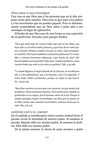 Dios ama a sus enemigos
Una cosa es que Dios ame a las personas que no le dan nin-
guna razón para amarles. Otra cosa es que ame a los pobres
y a los necesitados que no pueden pagarle. Pero es absoluta-
mente sorprendente que un Dios santo y justo ame a sus
enemigos en lugar de aplastarlos.
El hecho de que Dios ame de esta forma es una expresión
de su perfección. Escucha estos pasajes finales:
“Para que seáis hijos de vuestro Padre que está en los cielos, que
hace salir su sol sobre malos y buenos, y que hace llover sobre jus-
tos e injustos. Porque si amáis a los que os aman, ¿qué recompen-
sa tendréis? ¿No hacen también lo mismo los publicanos? Y si salu-
dáis a vuestros hermanos solamente, ¿qué hacéis de más? ¿No
hacen también así los gentiles? Sed, pues, vosotros perfectos, como
vuestro Padre que está en los cielos es perfecto” (Mt. 5:45-48).
“Y cuando llegaron al lugar llamado de la Calavera, le crucificaron
allí, y a los malhechores, uno a la derecha y otro a la izquierda. Y
Jesús decía: Padre, perdónalos, porque no saben lo que hacen”
(Lc. 23:33-34).
“Mas Dios muestra su amor para con nosotros, en que siendo aún
pecadores, Cristo murió por nosotros. Pues mucho más, estando ya
justificados en su sangre, por él seremos salvos de la ira. Porque si
siendo enemigos, fuimos reconciliados con Dios por la muerte de
su Hijo, mucho más, estando reconciliados, seremos salvos por su
vida” (Ro. 5:8-10).
¿DÓNDE ESTÁ EL AMOR?
En el capítulo 4 consideramos cómo nuestra actitud hacia el
pecado revela la identidad de nuestro padre. Si amamos el
pecado, Satanás debe ser nuestro padre. Si amamos la justi-
cia, Dios debe ser nuestro padre.
De la misma manera, tu forma de amar muestra a quién
111
No eres cristiano si no amas a la gente
 