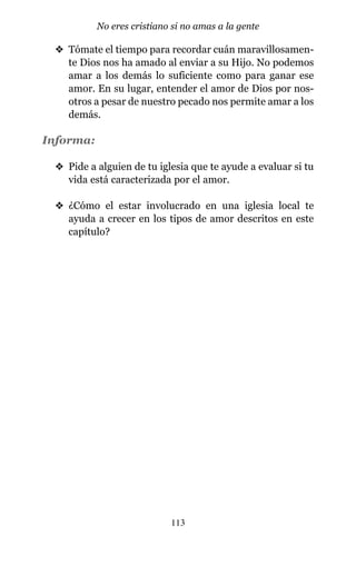 v Tómate el tiempo para recordar cuán maravillosamen-
te Dios nos ha amado al enviar a su Hijo. No podemos
amar a los demás lo suficiente como para ganar ese
amor. En su lugar, entender el amor de Dios por nos-
otros a pesar de nuestro pecado nos permite amar a los
demás.
Informa:
v Pide a alguien de tu iglesia que te ayude a evaluar si tu
vida está caracterizada por el amor.
v ¿Cómo el estar involucrado en una iglesia local te
ayuda a crecer en los tipos de amor descritos en este
capítulo?
113
No eres cristiano si no amas a la gente
 