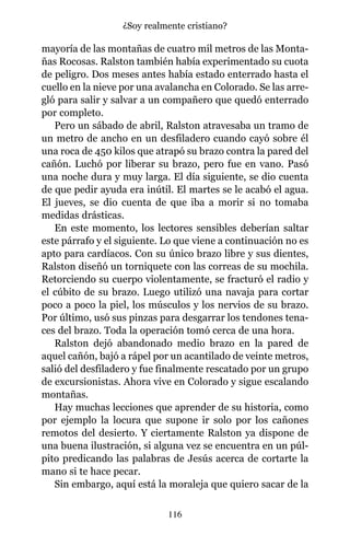 mayoría de las montañas de cuatro mil metros de las Monta-
ñas Rocosas. Ralston también había experimentado su cuota
de peligro. Dos meses antes había estado enterrado hasta el
cuello en la nieve por una avalancha en Colorado. Se las arre-
gló para salir y salvar a un compañero que quedó enterrado
por completo.
Pero un sábado de abril, Ralston atravesaba un tramo de
un metro de ancho en un desfiladero cuando cayó sobre él
una roca de 450 kilos que atrapó su brazo contra la pared del
cañón. Luchó por liberar su brazo, pero fue en vano. Pasó
una noche dura y muy larga. El día siguiente, se dio cuenta
de que pedir ayuda era inútil. El martes se le acabó el agua.
El jueves, se dio cuenta de que iba a morir si no tomaba
medidas drásticas.
En este momento, los lectores sensibles deberían saltar
este párrafo y el siguiente. Lo que viene a continuación no es
apto para cardíacos. Con su único brazo libre y sus dientes,
Ralston diseñó un torniquete con las correas de su mochila.
Retorciendo su cuerpo violentamente, se fracturó el radio y
el cúbito de su brazo. Luego utilizó una navaja para cortar
poco a poco la piel, los músculos y los nervios de su brazo.
Por último, usó sus pinzas para desgarrar los tendones tena-
ces del brazo. Toda la operación tomó cerca de una hora.
Ralston dejó abandonado medio brazo en la pared de
aquel cañón, bajó a rápel por un acantilado de veinte metros,
salió del desfiladero y fue finalmente rescatado por un grupo
de excursionistas. Ahora vive en Colorado y sigue escalando
montañas.
Hay muchas lecciones que aprender de su historia, como
por ejemplo la locura que supone ir solo por los cañones
remotos del desierto. Y ciertamente Ralston ya dispone de
una buena ilustración, si alguna vez se encuentra en un púl-
pito predicando las palabras de Jesús acerca de cortarte la
mano si te hace pecar.
Sin embargo, aquí está la moraleja que quiero sacar de la
116
¿Soy realmente cristiano?
 