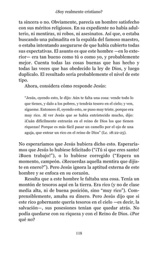 ta sincera o no. Obviamente, parecía un hombre satisfecho
con sus méritos religiosos. En su expediente no había adul-
terio, ni mentiras, ni robos, ni asesinatos. Así que, o estaba
buscando una palmadita en la espalda del famoso maestro,
o estaba intentando asegurarse de que había cubierto todas
sus expectativas. El asunto es que este hombre —en lo exte-
rior— era tan bueno como tú o como yo, y probablemente
mejor. Cuenta todas las cosas buenas que has hecho y
todas las veces que has obedecido la ley de Dios, y luego
duplícalo. El resultado sería probablemente el nivel de este
tipo.
Ahora, considera cómo responde Jesús:
“Jesús, oyendo esto, le dijo: Aún te falta una cosa: vende todo lo
que tienes, y dalo a los pobres, y tendrás tesoro en el cielo; y ven,
sígueme. Entonces él, oyendo esto, se puso muy triste, porque era
muy rico. Al ver Jesús que se había entristecido mucho, dijo:
¡Cuán difícilmente entrarán en el reino de Dios los que tienen
riquezas! Porque es más fácil pasar un camello por el ojo de una
aguja, que entrar un rico en el reino de Dios” (Lc. 18:22-25).
No esperaríamos que Jesús hubiera dicho esto. Esperaría-
mos que Jesús lo hubiese felicitado (“¡Tú sí que eres santo!
¡Buen trabajo!”), o lo hubiese corregido (“Espera un
momento, campeón. ¿Recuerdas aquella mentira que dijis-
te en enero?”). Pero Jesús ignora la aptitud externa de este
hombre y se enfoca en su corazón.
Resulta que a este hombre le faltaba una cosa. Tenía un
montón de tesoros aquí en la tierra. Era rico (y no de clase
media alta, ni de buena posición, sino “muy rico”). Com-
prensiblemente, amaba su dinero. Pero Jesús dijo que si
este rico gobernante quería tesoros en el cielo —es decir, la
salvación—, sus posesiones tenían que quedar atrás. No
podía quedarse con su riqueza y con el Reino de Dios. ¿Por
qué no?
118
¿Soy realmente cristiano?
 