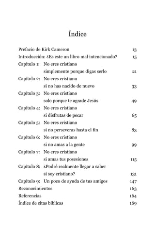 Índice
Prefacio de Kirk Cameron 13
Introducción: ¿Es este un libro mal intencionado? 15
Capítulo 1: No eres cristiano
simplemente porque digas serlo 21
Capítulo 2: No eres cristiano
si no has nacido de nuevo 33
Capítulo 3: No eres cristiano
solo porque te agrade Jesús 49
Capítulo 4: No eres cristiano
si disfrutas de pecar 65
Capítulo 5: No eres cristiano
si no perseveras hasta el fin 83
Capítulo 6: No eres cristiano
si no amas a la gente 99
Capítulo 7: No eres cristiano
si amas tus posesiones 115
Capítulo 8: ¿Podré realmente llegar a saber
si soy cristiano? 131
Capítulo 9: Un poco de ayuda de tus amigos 147
Reconocimientos 163
Referencias 164
Índice de citas bíblicas 169
 