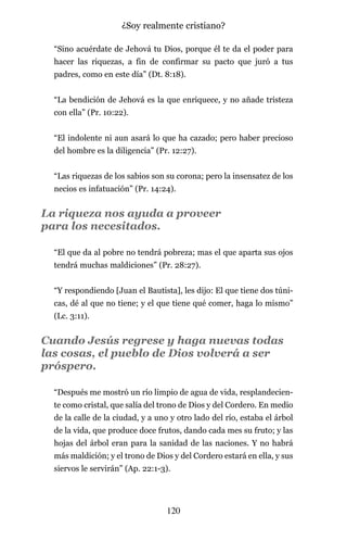 “Sino acuérdate de Jehová tu Dios, porque él te da el poder para
hacer las riquezas, a fin de confirmar su pacto que juró a tus
padres, como en este día” (Dt. 8:18).
“La bendición de Jehová es la que enriquece, y no añade tristeza
con ella” (Pr. 10:22).
“El indolente ni aun asará lo que ha cazado; pero haber precioso
del hombre es la diligencia” (Pr. 12:27).
“Las riquezas de los sabios son su corona; pero la insensatez de los
necios es infatuación” (Pr. 14:24).
La riqueza nos ayuda a proveer
para los necesitados.
“El que da al pobre no tendrá pobreza; mas el que aparta sus ojos
tendrá muchas maldiciones” (Pr. 28:27).
“Y respondiendo [Juan el Bautista], les dijo: El que tiene dos túni-
cas, dé al que no tiene; y el que tiene qué comer, haga lo mismo”
(Lc. 3:11).
Cuando Jesús regrese y haga nuevas todas
las cosas, el pueblo de Dios volverá a ser
próspero.
“Después me mostró un río limpio de agua de vida, resplandecien-
te como cristal, que salía del trono de Dios y del Cordero. En medio
de la calle de la ciudad, y a uno y otro lado del río, estaba el árbol
de la vida, que produce doce frutos, dando cada mes su fruto; y las
hojas del árbol eran para la sanidad de las naciones. Y no habrá
más maldición; y el trono de Dios y del Cordero estará en ella, y sus
siervos le servirán” (Ap. 22:1-3).
120
¿Soy realmente cristiano?
 