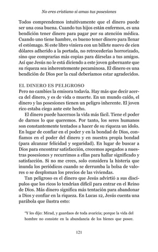 Todos comprendemos intuitivamente que el dinero puede
ser una cosa buena. Cuando tus hijos están enfermos, es una
bendición tener dinero para pagar por su atención médica.
Cuando uno tiene hambre, es bueno tener dinero para llenar
el estómago. Si este libro viniera con un billete nuevo de cien
dólares adherido a la portada, no retrocederías horrorizado,
sino que comprarías más copias para dárselas a tus amigos.
Así que Jesús no le está diciendo a este joven gobernante que
su riqueza sea inherentemente pecaminosa. El dinero es una
bendición de Dios por la cual deberíamos estar agradecidos.
EL DINERO ES PELIGROSO
Pero no cambies la emisora todavía. Hay más que decir acer-
ca del dinero, y es de vida o muerte. En un mundo caído, el
dinero y las posesiones tienen un peligro inherente. El joven
rico estaba ciego ante este hecho.
El dinero puede hacernos la vida más fácil. Tiene el poder
de darnos lo que queremos. Por tanto, los seres humanos
son constantemente tentados a hacer de su riqueza un ídolo.
En lugar de confiar en el poder y en la bondad de Dios, con-
fiamos en el poder del dinero y en nuestra propia bondad
(para alcanzar felicidad y seguridad). En lugar de buscar a
Dios para encontrar satisfacción, crecemos apegados a nues-
tras posesiones y recurrimos a ellas para hallar significado y
satisfacción. Si no me crees, solo considera la histeria que
inunda los periódicos cuando se derrumba la bolsa de valo-
res o se desploman los precios de las viviendas.
Tan peligroso es el dinero que Jesús advirtió a sus discí-
pulos que los ricos lo tendrían difícil para entrar en el Reino
de Dios. Más dinero significa más tentación para abandonar
a Dios y confiar en la riqueza. En Lucas 12, Jesús cuenta una
parábola que ilustra esto:
“Y les dijo: Mirad, y guardaos de toda avaricia; porque la vida del
hombre no consiste en la abundancia de los bienes que posee.
121
No eres cristiano si amas tus posesiones
 