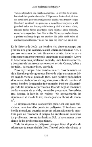 También les refirió una parábola, diciendo: La heredad de un hom-
bre rico había producido mucho. Y él pensaba dentro de sí, dicien-
do: ¿Qué haré, porque no tengo dónde guardar mis frutos? Y dijo:
Esto haré: derribaré mis graneros, y los edificaré mayores, y allí
guardaré todos mis frutos y mis bienes; y diré a mi alma: Alma,
muchos bienes tienes guardados para muchos años; repósate,
come, bebe, regocíjate. Pero Dios le dijo: Necio, esta noche vienen
a pedirte tu alma; y lo que has provisto, ¿de quién será? Así es el
que hace para sí tesoro, y no es rico para con Dios” (Lc. 12:15-21).
En la historia de Jesús, un hombre rico tiene un campo que
produce una gran cosecha, la cual le hará incluso más rico. Y
por eso toma una decisión financiera astuta: invierte en su
infraestructura construyendo un granero más grande. Ahora
lo tiene todo: una jubilación cómoda, unos buenos ahorros,
y descanso de las preocupaciones y el estrés. Comer, beber y
ser feliz… suena muy bien, ¿verdad?
Pero hay trampa. Este hombre muere. Dios demanda su
vida. Resulta que los graneros llenos de trigo no son muy úti-
les cuando viene el juicio de Dios. Este hombre pudo haber
sido un astuto hombre de negocios pero, a fin de cuentas, el
astuto hombre de negocios fue un necio. Pasó su vida persi-
guiendo las riquezas equivocadas. Cuando llegó el momento
de dar cuentas de su vida, no estaba preparado. Proverbios
11:4 destaca la lección sin rodeos: “No aprovecharán las
riquezas en el día de la ira; mas la justicia librará de muer-
te”.
La riqueza es como la anestesia: puede ser una cosa bue-
nísima, pero también puede ser peligrosa. Si tuvieras una
herida mortal, no querrías estar tan adormecido por la anes-
tesia para no reconocer el peligro. La anestesia no soluciona
tus problemas; no cura tus heridas. Solo te hace menos cons-
ciente de los problemas que tienes.
Toda tu riqueza es peligrosa porque tiene el poder de
adormecer tu necesidad de Dios. Tiene el poder de robarte tu
122
¿Soy realmente cristiano?
 