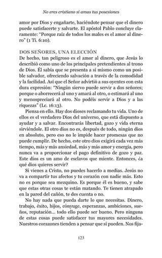 amor por Dios y engañarte, haciéndote pensar que el dinero
puede satisfacerte y salvarte. El apóstol Pablo concluye cla-
ramente: “Porque raíz de todos los males es el amor al dine-
ro” (1 Ti. 6:10).
DOS SEÑORES, UNA ELECCIÓN
De hecho, tan peligroso es el amor al dinero, que Jesús lo
describió como uno de los principales pretendientes al trono
de Dios. Él sabía que se presenta a sí mismo como un posi-
ble salvador, ofreciendo salvación a través de la comodidad
y la facilidad. Así que el Señor advirtió a sus oyentes con esta
dura expresión: “Ningún siervo puede servir a dos señores;
porque o aborrecerá al uno y amará al otro, o estimará al uno
y menospreciará al otro. No podéis servir a Dios y a las
riquezas” (Lc. 16:13).
Piensa en ello. Hay dos dioses reclamando tu vida. Uno de
ellos es el verdadero Dios del universo, que está dispuesto a
ayudar y a salvar. Encontrarás libertad, gozo y vida eterna
sirviéndole. El otro dios no es, después de todo, ningún dios
en absoluto, pero eso no le impide hacer promesas que no
puede cumplir. De hecho, este otro dios exigirá cada vez más
tiempo, más y más ansiedad, más y más amor y energía, pero
nunca va a proporcionar el pago definitivo de gozo y paz.
Este dios es un amo de esclavos que miente. Entonces, ¿a
qué dios quieres servir?
Si vienes a Cristo, no puedes hacerlo a medias. Jesús no
va a compartir tus afectos y tu corazón con nadie más. Esto
no es porque sea mezquino. Es porque él es bueno, y sabe
que estas otras cosas te están matando. Te tienen atrapado
en la pared del cañón, te des cuenta o no.
No hay nada que pueda darte lo que necesitas. Dinero,
trabajo, éxito, hijos, cónyuge, esperanzas, ambiciones, sue-
ños, reputación… todo ello puede ser bueno. Pero ninguna
de estas cosas puede satisfacer tus mayores necesidades.
Nuestros corazones tienden a pensar que sí pueden. Nos fija-
123
No eres cristiano si amas tus posesiones
 