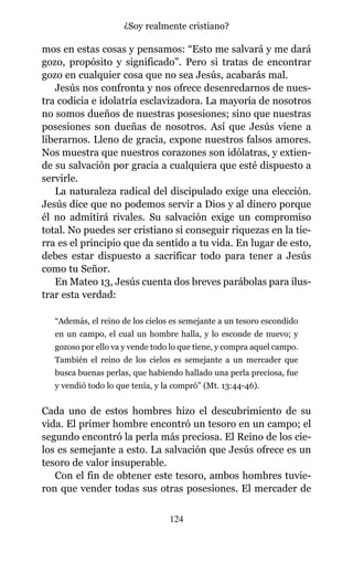 mos en estas cosas y pensamos: “Esto me salvará y me dará
gozo, propósito y significado”. Pero si tratas de encontrar
gozo en cualquier cosa que no sea Jesús, acabarás mal.
Jesús nos confronta y nos ofrece desenredarnos de nues-
tra codicia e idolatría esclavizadora. La mayoría de nosotros
no somos dueños de nuestras posesiones; sino que nuestras
posesiones son dueñas de nosotros. Así que Jesús viene a
liberarnos. Lleno de gracia, expone nuestros falsos amores.
Nos muestra que nuestros corazones son idólatras, y extien-
de su salvación por gracia a cualquiera que esté dispuesto a
servirle.
La naturaleza radical del discipulado exige una elección.
Jesús dice que no podemos servir a Dios y al dinero porque
él no admitirá rivales. Su salvación exige un compromiso
total. No puedes ser cristiano si conseguir riquezas en la tie-
rra es el principio que da sentido a tu vida. En lugar de esto,
debes estar dispuesto a sacrificar todo para tener a Jesús
como tu Señor.
En Mateo 13, Jesús cuenta dos breves parábolas para ilus-
trar esta verdad:
“Además, el reino de los cielos es semejante a un tesoro escondido
en un campo, el cual un hombre halla, y lo esconde de nuevo; y
gozoso por ello va y vende todo lo que tiene, y compra aquel campo.
También el reino de los cielos es semejante a un mercader que
busca buenas perlas, que habiendo hallado una perla preciosa, fue
y vendió todo lo que tenía, y la compró” (Mt. 13:44-46).
Cada uno de estos hombres hizo el descubrimiento de su
vida. El primer hombre encontró un tesoro en un campo; el
segundo encontró la perla más preciosa. El Reino de los cie-
los es semejante a esto. La salvación que Jesús ofrece es un
tesoro de valor insuperable.
Con el fin de obtener este tesoro, ambos hombres tuvie-
ron que vender todas sus otras posesiones. El mercader de
124
¿Soy realmente cristiano?
 