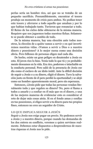 perlas sería un hombre rico, así que no se trataba de un
pequeño sacrificio. Presumiblemente, encontrar el tesoro
produjo un momento de crisis para ambos. No podían tener
este tesoro y aferrarse a todo aquello que amaban y por lo
que habían trabajado tanto. Tuvieron que renunciar a todo.
El Reino de los cielos debe obtenerse de la misma manera.
Requiere que nos juguemos todas nuestras fichas. Solamen-
te se puede obtener a cambio de todo.
De la misma manera, hay una elección ante todos nos-
otros, la elección de a quién vamos a servir y en qué inverti-
remos nuestras vidas. ¿Vamos a servir a Dios o a nuestro
dinero y posesiones? A lo mejor suena como una decisión
obvia. Pero billones de personas eligen mal cada día.
De hecho, existe un gran peligro en desatender a Jesús en
esto. El joven rico lo hizo. Tenía todo lo que tú y yo probable-
mente deseamos en la vida. Era rico, poderoso e intachable en
la conducta personal. Pero salió de la presencia de Jesús ese
día como el esclavo de un ídolo inútil. Ante la difícil decisión
de seguir a Jesús o a su dinero, eligió el dinero. Tuvo la salva-
ción justo en frente de él pero perdió la oportunidad y se alejó
como un hombre aparentemente moral, pero sin esperanza.
Entonces, ¿Jesús pide que todas las personas vendan lite-
ralmente todo y que regalen su dinero? No, pero sí llama a
todos a amarle y a confiar en él más que en el dinero, y una
de las mejores maneras de evidenciar esto es considerar el
reto de dejar más cosas atrás. Si en el fondo amas y confías
en tus posesiones, si eliges servir a tu dinero para tus propios
fines, entonces no eres un seguidor de Cristo.
LO QUE IMPLICA SEGUIR A JESÚS
Seguir a Jesús nos exige pagar un precio. No podemos servir
a Jesús y a nuestro dinero, porque cuando las demandas de
los dos entren en conflicto, veremos a quien servimos real-
mente. Debemos estar dispuestos a desprendernos de nues-
tras riquezas si Jesús nos lo pide.
125
No eres cristiano si amas tus posesiones
 