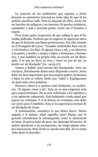 La mayoría de las multitudes que seguían a Jesús
durante su ministerio terrenal no tenía idea de que él les
pediría sacrificar todo. Para la mayoría de ellos, Jesús era
un hacedor de milagros y un maestro. Si querías sabiduría,
sanidades, y pan y pescado gratis, Jesús era el hombre a
seguir.
Pero Jesús quiso asegurarse de que sabían lo que él les
estaba pidiendo. Prefería que ni siquiera le siguieran antes
de que lo hicieran con falsas pretensiones. Por ello, leemos
en el Evangelio de Lucas: “Grandes multitudes iban con él;
y volviéndose, les dijo: Si alguno viene a mí, y no aborrece
a su padre, y madre, y mujer, e hijos, y hermanos, y herma-
nas, y aun también su propia vida, no puede ser mi discí-
pulo. Y el que no lleva su cruz y viene en pos de mí, no
puede ser mi discípulo” (Lc. 14:25-27).
Vamos a hablar claro acerca del discipulado. Para ser
cristiano, literalmente debes estar dispuesto a morir. Jesús
debe ser más importante que tus propios padres, hermanos
e hijos (a esto se refiere Jesús con “odiar”). Expliquemos
un poco más estas palabras.
Primero, observa a quiénes está hablando, su audien-
cia: “Si alguno viene a mí”. Esta no es una exigencia solo
para supercristianos. No se está refiriendo a los mártires y
a los apóstoles solamente. Está hablando a todo aquel que
quiera ser cristiano. Y si tú deseas ser cristiano, esto debe
ser cierto para ti también. Esta es la experiencia normal de
un discípulo de Jesús.
A continuación, considera lo que debes hacer. Debes
negarte a ti mismo. ¿Qué significa esto? Bueno, por lo
general entendemos la autonegación como la abstención
de lujos. Si quiero bajar de peso, me abstengo del postre. Si
quiero ajustarme a un presupuesto, me niego alguna com-
pra innecesaria. Pero Jesús va mucho más allá. Así es como
John Stott lo describe:
126
¿Soy realmente cristiano?
 