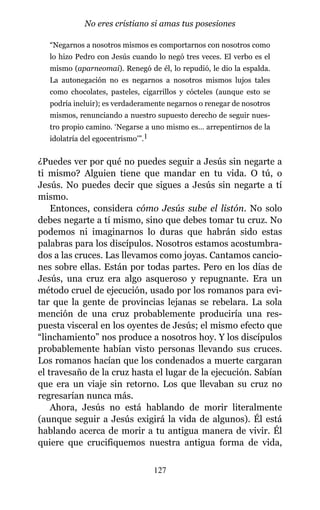 “Negarnos a nosotros mismos es comportarnos con nosotros como
lo hizo Pedro con Jesús cuando lo negó tres veces. El verbo es el
mismo (aparneomai). Renegó de él, lo repudió, le dio la espalda.
La autonegación no es negarnos a nosotros mismos lujos tales
como chocolates, pasteles, cigarrillos y cócteles (aunque esto se
podría incluir); es verdaderamente negarnos o renegar de nosotros
mismos, renunciando a nuestro supuesto derecho de seguir nues-
tro propio camino. ‘Negarse a uno mismo es… arrepentirnos de la
idolatría del egocentrismo’”.1
¿Puedes ver por qué no puedes seguir a Jesús sin negarte a
ti mismo? Alguien tiene que mandar en tu vida. O tú, o
Jesús. No puedes decir que sigues a Jesús sin negarte a tí
mismo.
Entonces, considera cómo Jesús sube el listón. No solo
debes negarte a tí mismo, sino que debes tomar tu cruz. No
podemos ni imaginarnos lo duras que habrán sido estas
palabras para los discípulos. Nosotros estamos acostumbra-
dos a las cruces. Las llevamos como joyas. Cantamos cancio-
nes sobre ellas. Están por todas partes. Pero en los días de
Jesús, una cruz era algo asqueroso y repugnante. Era un
método cruel de ejecución, usado por los romanos para evi-
tar que la gente de provincias lejanas se rebelara. La sola
mención de una cruz probablemente produciría una res-
puesta visceral en los oyentes de Jesús; el mismo efecto que
“linchamiento” nos produce a nosotros hoy. Y los discípulos
probablemente habían visto personas llevando sus cruces.
Los romanos hacían que los condenados a muerte cargaran
el travesaño de la cruz hasta el lugar de la ejecución. Sabían
que era un viaje sin retorno. Los que llevaban su cruz no
regresarían nunca más.
Ahora, Jesús no está hablando de morir literalmente
(aunque seguir a Jesús exigirá la vida de algunos). Él está
hablando acerca de morir a tu antigua manera de vivir. Él
quiere que crucifiquemos nuestra antigua forma de vida,
127
No eres cristiano si amas tus posesiones
 