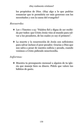 los propósitos de Dios. ¿Hay algo a lo que podrías
renunciar que te permitiría ser más generoso con los
necesitados y con la causa del evangelio?
Recuerda:
v Lee 1 Timoteo 1:15: “Palabra fiel y digna de ser recibi-
da por todos: que Cristo Jesús vino al mundo para sal-
var a los pecadores, de los cuales yo soy el primero”.
v La muerte y la resurrección de Jesús son suficientes
para salvar incluso el peor pecador. Gracias a Dios que
nos salva a pesar de nuestra codicia y pecado, cuando
venimos a Cristo pidiendo misericordia.
Informa:
v Muestra tu presupuesto mensual a alguien de tu igle-
sia que maneje bien su dinero. Pídele que valore tus
hábitos de gasto.
130
¿Soy realmente cristiano?
 