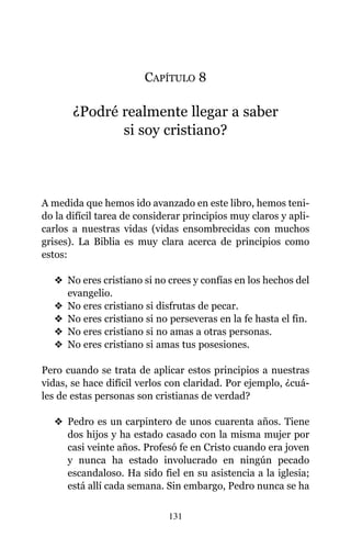 CAPÍTULO 8
¿Podré realmente llegar a saber
si soy cristiano?
A medida que hemos ido avanzado en este libro, hemos teni-
do la difícil tarea de considerar principios muy claros y apli-
carlos a nuestras vidas (vidas ensombrecidas con muchos
grises). La Biblia es muy clara acerca de principios como
estos:
v No eres cristiano si no crees y confías en los hechos del
evangelio.
v No eres cristiano si disfrutas de pecar.
v No eres cristiano si no perseveras en la fe hasta el fin.
v No eres cristiano si no amas a otras personas.
v No eres cristiano si amas tus posesiones.
Pero cuando se trata de aplicar estos principios a nuestras
vidas, se hace difícil verlos con claridad. Por ejemplo, ¿cuá-
les de estas personas son cristianas de verdad?
v Pedro es un carpintero de unos cuarenta años. Tiene
dos hijos y ha estado casado con la misma mujer por
casi veinte años. Profesó fe en Cristo cuando era joven
y nunca ha estado involucrado en ningún pecado
escandaloso. Ha sido fiel en su asistencia a la iglesia;
está allí cada semana. Sin embargo, Pedro nunca se ha
131
 