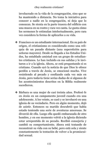 involucrado en la vida de la congregación, sino que se
ha mantenido a distancia. No toma la iniciativa para
conocer a nadie en la congregación, ni deja que lo
conozcan. Se sienta en la parte trasera del edificio con
una mueca en su rostro y rara vez canta. Le gusta cómo
los sermones le estimulan intelectualmente, pero rara
vez considera la forma de aplicarlos a su vida.
v Francisco es un estudiante internacional. En su país de
origen, el cristianismo es considerado como una reli-
quia de un pasado distante (una superstición para
señoras mayores). Desde su llegada a los Estados Uni-
dos, ha entablado amistad con un grupo de estudian-
tes cristianos. Le han incluido en sus salidas y le invi-
taron a ir a la iglesia. Ahora, se está preguntando si es
cristiano. Cuando oyó la noticia de que Dios le ofrece
perdón a través de Jesús, se emocionó mucho. Vive
resistiendo al pecado y confiando cada vez más en
Jesús, pero todavía tiene serias dudas de si algunos de
los acontecimientos descritos en la Biblia realmente
sucedieron.
v Bárbara es una mujer de casi treinta años. Profesó fe
en Jesús en un campamento juvenil cuando era una
adolescente. A los veinte, se casó y se involucró en una
iglesia de su vecindario. Pero en algún momento, dejó
de asistir. Entonces su marido descubrió que había
estado teniendo una serie de aventuras amorosas. Se
divorció de ella. Luego ella quedó embarazada de otro
hombre, y en ese momento volvió a la iglesia diciendo
estar arrepentida de su pecado. Recibió consejería y
cambió su comportamiento. Ahora está tratando de
reconstruir su vida con su bebé, pero está sola y siente
constantemente la tentación de volver a la promiscui-
dad sexual.
132
¿Soy realmente cristiano?
 
