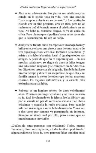 v Alan es un adolescente. Sus padres son cristianos y ha
estado en la iglesia toda su vida. Hizo una oración
“para aceptar a Jesús en su corazón” y fue bautizado
cuando era un niño pequeño. Cree en Dios, pero no ve
realmente qué diferencia marca el cristianismo en su
vida. No bebe ni consume drogas, ni va de chica en
chica. Pero piensa que si pudiera hacer estas cosas sin
que lo descubrieran, tal vez las haría.
v Jenny tiene treinta años. Su esposo es un abogado muy
influyente, y ella es una devota ama de casa, madre de
tres hijos pequeños. Vive en el Cinturón de la Biblia1 y
asiste a una iglesia bautista local, al igual que todos sus
amigos. A pesar de que no es superreligiosa —en sus
propias palabras—, se alegra de que sus hijos tengan
una educación religiosa y se complace en dar dinero a
los diferentes proyectos de la iglesia. También invierte
mucho tiempo y dinero en asegurarse de que ella y su
familia tengan lo mejor de todo: ropa bonita, una casa
enorme, los mejores automóviles, y la escuela más
exclusiva para sus hijos.
v Roberto es un hombre soltero de unos veintitantos
años. Creció en un hogar cristiano y se toma en serio
su fe. Está involucrado en la iglesia, lee la Biblia y ora
por su cuenta un par de veces a la semana. Lee libros
cristianos y escucha la radio cristiana. Pero cuando
sale con sus amigos a veces bebe demasiado. Y una vez
o dos veces por semana ve pornografía en Internet.
Siempre se siente mal por ello, pero asume que es
prácticamente inevitable.
¿Cuáles de estas personas son cristianas? Todas, menos
Francisco, dicen ser creyentes, y todas también podrían dar
alguna evidencia de su fe. Pero parecen fallar también en al
133
¿Podré realmente llegar a saber si soy cristiano?
 