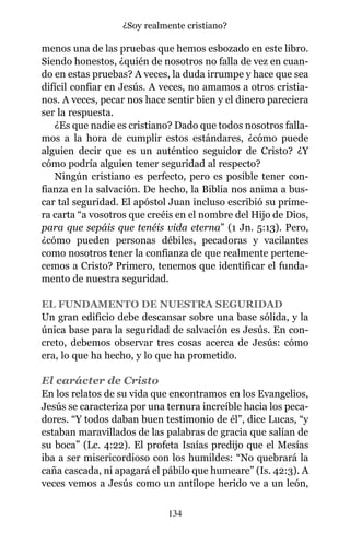 menos una de las pruebas que hemos esbozado en este libro.
Siendo honestos, ¿quién de nosotros no falla de vez en cuan-
do en estas pruebas? A veces, la duda irrumpe y hace que sea
difícil confiar en Jesús. A veces, no amamos a otros cristia-
nos. A veces, pecar nos hace sentir bien y el dinero pareciera
ser la respuesta.
¿Es que nadie es cristiano? Dado que todos nosotros falla-
mos a la hora de cumplir estos estándares, ¿cómo puede
alguien decir que es un auténtico seguidor de Cristo? ¿Y
cómo podría alguien tener seguridad al respecto?
Ningún cristiano es perfecto, pero es posible tener con-
fianza en la salvación. De hecho, la Biblia nos anima a bus-
car tal seguridad. El apóstol Juan incluso escribió su prime-
ra carta “a vosotros que creéis en el nombre del Hijo de Dios,
para que sepáis que tenéis vida eterna” (1 Jn. 5:13). Pero,
¿cómo pueden personas débiles, pecadoras y vacilantes
como nosotros tener la confianza de que realmente pertene-
cemos a Cristo? Primero, tenemos que identificar el funda-
mento de nuestra seguridad.
EL FUNDAMENTO DE NUESTRA SEGURIDAD
Un gran edificio debe descansar sobre una base sólida, y la
única base para la seguridad de salvación es Jesús. En con-
creto, debemos observar tres cosas acerca de Jesús: cómo
era, lo que ha hecho, y lo que ha prometido.
El carácter de Cristo
En los relatos de su vida que encontramos en los Evangelios,
Jesús se caracteriza por una ternura increíble hacia los peca-
dores. “Y todos daban buen testimonio de él”, dice Lucas, “y
estaban maravillados de las palabras de gracia que salían de
su boca” (Lc. 4:22). El profeta Isaías predijo que el Mesías
iba a ser misericordioso con los humildes: “No quebrará la
caña cascada, ni apagará el pábilo que humeare” (Is. 42:3). A
veces vemos a Jesús como un antílope herido ve a un león,
134
¿Soy realmente cristiano?
 