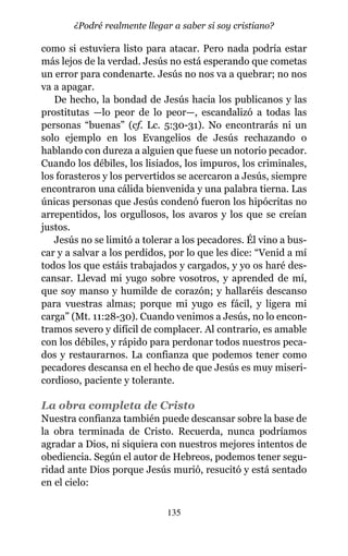como si estuviera listo para atacar. Pero nada podría estar
más lejos de la verdad. Jesús no está esperando que cometas
un error para condenarte. Jesús no nos va a quebrar; no nos
va a apagar.
De hecho, la bondad de Jesús hacia los publicanos y las
prostitutas —lo peor de lo peor—, escandalizó a todas las
personas “buenas” (cf. Lc. 5:30-31). No encontrarás ni un
solo ejemplo en los Evangelios de Jesús rechazando o
hablando con dureza a alguien que fuese un notorio pecador.
Cuando los débiles, los lisiados, los impuros, los criminales,
los forasteros y los pervertidos se acercaron a Jesús, siempre
encontraron una cálida bienvenida y una palabra tierna. Las
únicas personas que Jesús condenó fueron los hipócritas no
arrepentidos, los orgullosos, los avaros y los que se creían
justos.
Jesús no se limitó a tolerar a los pecadores. Él vino a bus-
car y a salvar a los perdidos, por lo que les dice: “Venid a mí
todos los que estáis trabajados y cargados, y yo os haré des-
cansar. Llevad mi yugo sobre vosotros, y aprended de mí,
que soy manso y humilde de corazón; y hallaréis descanso
para vuestras almas; porque mi yugo es fácil, y ligera mi
carga” (Mt. 11:28-30). Cuando venimos a Jesús, no lo encon-
tramos severo y difícil de complacer. Al contrario, es amable
con los débiles, y rápido para perdonar todos nuestros peca-
dos y restaurarnos. La confianza que podemos tener como
pecadores descansa en el hecho de que Jesús es muy miseri-
cordioso, paciente y tolerante.
La obra completa de Cristo
Nuestra confianza también puede descansar sobre la base de
la obra terminada de Cristo. Recuerda, nunca podríamos
agradar a Dios, ni siquiera con nuestros mejores intentos de
obediencia. Según el autor de Hebreos, podemos tener segu-
ridad ante Dios porque Jesús murió, resucitó y está sentado
en el cielo:
135
¿Podré realmente llegar a saber si soy cristiano?
 