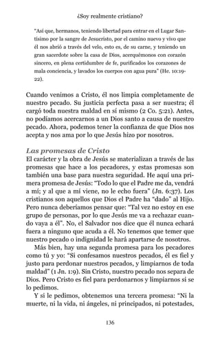 “Así que, hermanos, teniendo libertad para entrar en el Lugar San-
tísimo por la sangre de Jesucristo, por el camino nuevo y vivo que
él nos abrió a través del velo, esto es, de su carne, y teniendo un
gran sacerdote sobre la casa de Dios, acerquémonos con corazón
sincero, en plena certidumbre de fe, purificados los corazones de
mala conciencia, y lavados los cuerpos con agua pura” (He. 10:19-
22).
Cuando venimos a Cristo, él nos limpia completamente de
nuestro pecado. Su justicia perfecta pasa a ser nuestra; él
cargó toda nuestra maldad en sí mismo (2 Co. 5:21). Antes,
no podíamos acercarnos a un Dios santo a causa de nuestro
pecado. Ahora, podemos tener la confianza de que Dios nos
acepta y nos ama por lo que Jesús hizo por nosotros.
Las promesas de Cristo
El carácter y la obra de Jesús se materializan a través de las
promesas que hace a los pecadores, y estas promesas son
también una base para nuestra seguridad. He aquí una pri-
mera promesa de Jesús: “Todo lo que el Padre me da, vendrá
a mí; y al que a mí viene, no le echo fuera” (Jn. 6:37). Los
cristianos son aquellos que Dios el Padre ha “dado” al Hijo.
Pero nunca deberíamos pensar que: “Tal vez no estoy en ese
grupo de personas, por lo que Jesús me va a rechazar cuan-
do vaya a él”. No, el Salvador nos dice que él nunca echará
fuera a ninguno que acuda a él. No tenemos que temer que
nuestro pecado o indignidad le hará apartarse de nosotros.
Más bien, hay una segunda promesa para los pecadores
como tú y yo: “Si confesamos nuestros pecados, él es fiel y
justo para perdonar nuestros pecados, y limpiarnos de toda
maldad” (1 Jn. 1:9). Sin Cristo, nuestro pecado nos separa de
Dios. Pero Cristo es fiel para perdonarnos y limpiarnos si se
lo pedimos.
Y si le pedimos, obtenemos una tercera promesa: “Ni la
muerte, ni la vida, ni ángeles, ni principados, ni potestades,
136
¿Soy realmente cristiano?
 