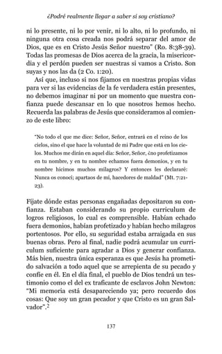 ni lo presente, ni lo por venir, ni lo alto, ni lo profundo, ni
ninguna otra cosa creada nos podrá separar del amor de
Dios, que es en Cristo Jesús Señor nuestro” (Ro. 8:38-39).
Todas las promesas de Dios acerca de la gracia, la misericor-
dia y el perdón pueden ser nuestras si vamos a Cristo. Son
suyas y nos las da (2 Co. 1:20).
Así que, incluso si nos fijamos en nuestras propias vidas
para ver si las evidencias de la fe verdadera están presentes,
no debemos imaginar ni por un momento que nuestra con-
fianza puede descansar en lo que nosotros hemos hecho.
Recuerda las palabras de Jesús que consideramos al comien-
zo de este libro:
“No todo el que me dice: Señor, Señor, entrará en el reino de los
cielos, sino el que hace la voluntad de mi Padre que está en los cie-
los. Muchos me dirán en aquel día: Señor, Señor, ¿no profetizamos
en tu nombre, y en tu nombre echamos fuera demonios, y en tu
nombre hicimos muchos milagros? Y entonces les declararé:
Nunca os conocí; apartaos de mí, hacedores de maldad” (Mt. 7:21-
23).
Fíjate dónde estas personas engañadas depositaron su con-
fianza. Estaban considerando su propio curriculum de
logros religiosos, lo cual es comprensible. Habían echado
fuera demonios, habían profetizado y habían hecho milagros
portentosos. Por ello, su seguridad estaba arraigada en sus
buenas obras. Pero al final, nadie podrá acumular un curri-
culum suficiente para agradar a Dios y generar confianza.
Más bien, nuestra única esperanza es que Jesús ha prometi-
do salvación a todo aquel que se arrepienta de su pecado y
confíe en él. En el día final, el pueblo de Dios tendrá un tes-
timonio como el del ex traficante de esclavos John Newton:
“Mi memoria está desapareciendo ya; pero recuerdo dos
cosas: Que soy un gran pecador y que Cristo es un gran Sal-
vador”.2
137
¿Podré realmente llegar a saber si soy cristiano?
 