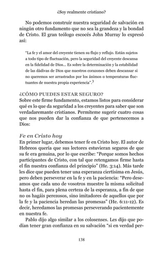 No podemos construir nuestra seguridad de salvación en
ningún otro fundamento que no sea la grandeza y la bondad
de Cristo. El gran teólogo escocés John Murray lo expresó
así:
“La fe y el amor del creyente tienen su flujo y reflujo. Están sujetos
a todo tipo de fluctuación, pero la seguridad del creyente descansa
en la fidelidad de Dios... Es sobre la determinación y la estabilidad
de las dádivas de Dios que nuestros corazones deben descansar si
no queremos ser arrastrados por los ánimos o temperaturas fluc-
tuantes de nuestra propia experiencia”.3
¿CÓMO PUEDES ESTAR SEGURO?
Sobre este firme fundamento, estamos listos para considerar
qué es lo que da seguridad a los creyentes para saber que son
verdadaremante cristianos. Permíteme sugerir cuatro cosas
que nos pueden dar la confianza de que pertenecemos a
Dios:
Fe en Cristo hoy
En primer lugar, debemos tener fe en Cristo hoy. El autor de
Hebreos quería que sus lectores estuvieran seguros de que
su fe era genuina, por lo que escribe: “Porque somos hechos
participantes de Cristo, con tal que retengamos firme hasta
el fin nuestra confianza del principio” (He. 3:14). Más tarde
les dice que pueden tener una esperanza ciertísima en Jesús,
pero deben perseverar en la fe y en la paciencia: “Pero dese-
amos que cada uno de vosotros muestre la misma solicitud
hasta el fin, para plena certeza de la esperanza, a fin de que
no os hagáis perezosos, sino imitadores de aquellos que por
la fe y la paciencia heredan las promesas” (He. 6:11-12). Es
decir, heredamos las promesas perseverando pacientemente
en nuestra fe.
Pablo dijo algo similar a los colosenses. Les dijo que po-
dían tener gran confianza en su salvación “si en verdad per-
138
¿Soy realmente cristiano?
 