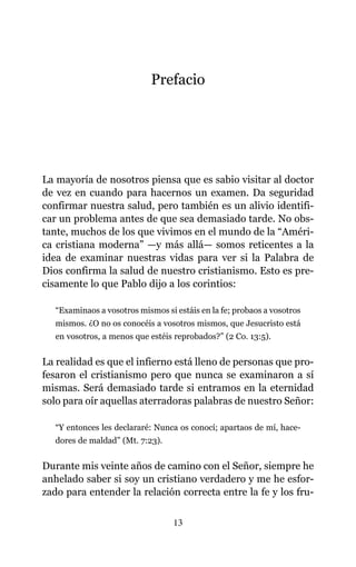 Prefacio
La mayoría de nosotros piensa que es sabio visitar al doctor
de vez en cuando para hacernos un examen. Da seguridad
confirmar nuestra salud, pero también es un alivio identifi-
car un problema antes de que sea demasiado tarde. No obs-
tante, muchos de los que vivimos en el mundo de la “Améri-
ca cristiana moderna” —y más allá— somos reticentes a la
idea de examinar nuestras vidas para ver si la Palabra de
Dios confirma la salud de nuestro cristianismo. Esto es pre-
cisamente lo que Pablo dijo a los corintios:
“Examinaos a vosotros mismos si estáis en la fe; probaos a vosotros
mismos. ¿O no os conocéis a vosotros mismos, que Jesucristo está
en vosotros, a menos que estéis reprobados?” (2 Co. 13:5).
La realidad es que el infierno está lleno de personas que pro-
fesaron el cristianismo pero que nunca se examinaron a sí
mismas. Será demasiado tarde si entramos en la eternidad
solo para oír aquellas aterradoras palabras de nuestro Señor:
“Y entonces les declararé: Nunca os conocí; apartaos de mí, hace-
dores de maldad” (Mt. 7:23).
Durante mis veinte años de camino con el Señor, siempre he
anhelado saber si soy un cristiano verdadero y me he esfor-
zado para entender la relación correcta entre la fe y los fru-
13
 