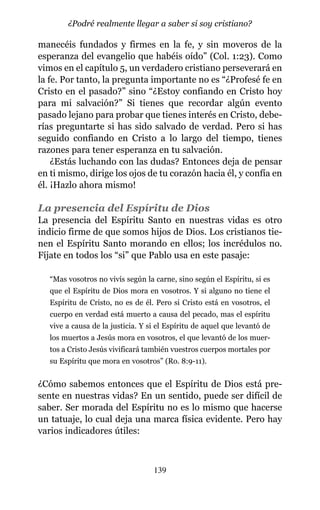 manecéis fundados y firmes en la fe, y sin moveros de la
esperanza del evangelio que habéis oído” (Col. 1:23). Como
vimos en el capítulo 5, un verdadero cristiano perseverará en
la fe. Por tanto, la pregunta importante no es “¿Profesé fe en
Cristo en el pasado?” sino “¿Estoy confiando en Cristo hoy
para mi salvación?” Si tienes que recordar algún evento
pasado lejano para probar que tienes interés en Cristo, debe-
rías preguntarte si has sido salvado de verdad. Pero si has
seguido confiando en Cristo a lo largo del tiempo, tienes
razones para tener esperanza en tu salvación.
¿Estás luchando con las dudas? Entonces deja de pensar
en ti mismo, dirige los ojos de tu corazón hacia él, y confía en
él. ¡Hazlo ahora mismo!
La presencia del Espíritu de Dios
La presencia del Espíritu Santo en nuestras vidas es otro
indicio firme de que somos hijos de Dios. Los cristianos tie-
nen el Espíritu Santo morando en ellos; los incrédulos no.
Fíjate en todos los “si” que Pablo usa en este pasaje:
“Mas vosotros no vivís según la carne, sino según el Espíritu, si es
que el Espíritu de Dios mora en vosotros. Y si alguno no tiene el
Espíritu de Cristo, no es de él. Pero si Cristo está en vosotros, el
cuerpo en verdad está muerto a causa del pecado, mas el espíritu
vive a causa de la justicia. Y si el Espíritu de aquel que levantó de
los muertos a Jesús mora en vosotros, el que levantó de los muer-
tos a Cristo Jesús vivificará también vuestros cuerpos mortales por
su Espíritu que mora en vosotros” (Ro. 8:9-11).
¿Cómo sabemos entonces que el Espíritu de Dios está pre-
sente en nuestras vidas? En un sentido, puede ser difícil de
saber. Ser morada del Espíritu no es lo mismo que hacerse
un tatuaje, lo cual deja una marca física evidente. Pero hay
varios indicadores útiles:
139
¿Podré realmente llegar a saber si soy cristiano?
 
