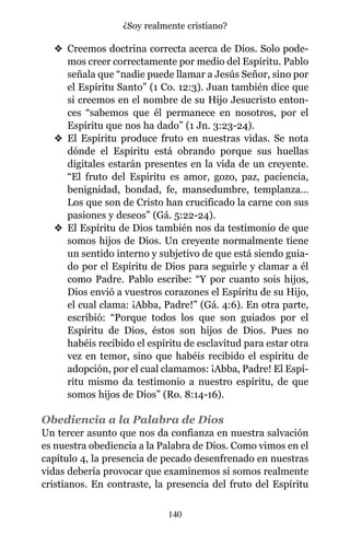 v Creemos doctrina correcta acerca de Dios. Solo pode-
mos creer correctamente por medio del Espíritu. Pablo
señala que “nadie puede llamar a Jesús Señor, sino por
el Espíritu Santo” (1 Co. 12:3). Juan también dice que
si creemos en el nombre de su Hijo Jesucristo enton-
ces “sabemos que él permanece en nosotros, por el
Espíritu que nos ha dado” (1 Jn. 3:23-24).
v El Espíritu produce fruto en nuestras vidas. Se nota
dónde el Espíritu está obrando porque sus huellas
digitales estarán presentes en la vida de un creyente.
“El fruto del Espíritu es amor, gozo, paz, paciencia,
benignidad, bondad, fe, mansedumbre, templanza…
Los que son de Cristo han crucificado la carne con sus
pasiones y deseos” (Gá. 5:22-24).
v El Espíritu de Dios también nos da testimonio de que
somos hijos de Dios. Un creyente normalmente tiene
un sentido interno y subjetivo de que está siendo guia-
do por el Espíritu de Dios para seguirle y clamar a él
como Padre. Pablo escribe: “Y por cuanto sois hijos,
Dios envió a vuestros corazones el Espíritu de su Hijo,
el cual clama: ¡Abba, Padre!” (Gá. 4:6). En otra parte,
escribió: “Porque todos los que son guiados por el
Espíritu de Dios, éstos son hijos de Dios. Pues no
habéis recibido el espíritu de esclavitud para estar otra
vez en temor, sino que habéis recibido el espíritu de
adopción, por el cual clamamos: ¡Abba, Padre! El Espí-
ritu mismo da testimonio a nuestro espíritu, de que
somos hijos de Dios” (Ro. 8:14-16).
Obediencia a la Palabra de Dios
Un tercer asunto que nos da confianza en nuestra salvación
es nuestra obediencia a la Palabra de Dios. Como vimos en el
capítulo 4, la presencia de pecado desenfrenado en nuestras
vidas debería provocar que examinemos si somos realmente
cristianos. En contraste, la presencia del fruto del Espíritu
140
¿Soy realmente cristiano?
 