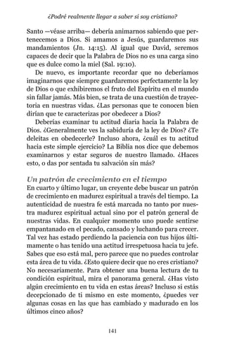 Santo —véase arriba— debería animarnos sabiendo que per-
tenecemos a Dios. Si amamos a Jesús, guardaremos sus
mandamientos (Jn. 14:15). Al igual que David, seremos
capaces de decir que la Palabra de Dios no es una carga sino
que es dulce como la miel (Sal. 19:10).
De nuevo, es importante recordar que no deberíamos
imaginarnos que siempre guardaremos perfectamente la ley
de Dios o que exhibiremos el fruto del Espíritu en el mundo
sin fallar jamás. Más bien, se trata de una cuestión de trayec-
toria en nuestras vidas. ¿Las personas que te conocen bien
dirían que te caracterizas por obedecer a Dios?
Deberías examinar tu actitud diaria hacia la Palabra de
Dios. ¿Generalmente ves la sabiduría de la ley de Dios? ¿Te
deleitas en obedecerle? Incluso ahora, ¿cuál es tu actitud
hacia este simple ejercicio? La Biblia nos dice que debemos
examinarnos y estar seguros de nuestro llamado. ¿Haces
esto, o das por sentada tu salvación sin más?
Un patrón de crecimiento en el tiempo
En cuarto y último lugar, un creyente debe buscar un patrón
de crecimiento en madurez espiritual a través del tiempo. La
autenticidad de nuestra fe está marcada no tanto por nues-
tra madurez espiritual actual sino por el patrón general de
nuestras vidas. En cualquier momento uno puede sentirse
empantanado en el pecado, cansado y luchando para crecer.
Tal vez has estado perdiendo la paciencia con tus hijos últi-
mamente o has tenido una actitud irrespetuosa hacia tu jefe.
Sabes que eso está mal, pero parece que no puedes controlar
esta área de tu vida. ¿Esto quiere decir que no eres cristiano?
No necesariamente. Para obtener una buena lectura de tu
condición espiritual, mira el panorama general. ¿Has visto
algún crecimiento en tu vida en estas áreas? Incluso si estás
decepcionado de ti mismo en este momento, ¿puedes ver
algunas cosas en las que has cambiado y madurado en los
últimos cinco años?
141
¿Podré realmente llegar a saber si soy cristiano?
 
