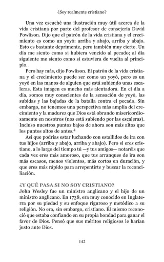 Una vez escuché una ilustración muy útil acerca de la
vida cristiana por parte del profesor de consejería David
Powlison. Dijo que el patrón de la vida cristiana y el creci-
miento es como un yoyó: arriba y abajo, arriba y abajo.
Esto es bastante deprimente, pero también muy cierto. Un
día me siento como si hubiera vencido al pecado; al día
siguiente me siento como si estuviera de vuelta al princi-
pio.
Pero hay más, dijo Powlison. El patrón de la vida cristia-
na y el crecimiento puede ser como un yoyó, pero es un
yoyó en las manos de alguien que está subiendo unas esca-
leras. Esta imagen es mucho más alentadora. En el día a
día, somos muy conscientes de la sensación de yoyó, las
subidas y las bajadas de la batalla contra el pecado. Sin
embargo, no tenemos una perspectiva más amplia del cre-
cimiento y la madurez que Dios está obrando misericordio-
samente en nosotros (nos está subiendo por las escaleras).
Incluso nuestros puntos bajos de ahora son más altos que
los puntos altos de antes.4
Así que podrías estar luchando con estallidos de ira con
tus hijos (arriba y abajo, arriba y abajo). Pero si eres cris-
tiano, a lo largo del tiempo tú —y tus amigos— notaréis que
cada vez eres más amoroso, que tus arranques de ira son
más escasos, menos violentos, más cortos en duración, y
que eres más rápido para arrepentirte y buscar la reconci-
liación.
¿Y QUÉ PASA SI NO SOY CRISTIANO?
John Wesley fue un ministro anglicano y el hijo de un
ministro anglicano. En 1738, era muy conocido en Inglate-
rra por su piedad y su enfoque riguroso y metódico a su
religión. No era, sin embargo, cristiano. Él mismo recono-
ció que estaba confiando en su propia bondad para ganar el
favor de Dios. Pensó que sus méritos religiosos le harían
justo ante Dios.
142
¿Soy realmente cristiano?
 