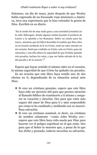 Entonces, un día de mayo, justo después de que Wesley
había regresado de un fracasado viaje misionero a Améri-
ca, tuvo una experiencia que le hizo entender la gracia de
Dios. Escribió en su diario:
“En la noche fui de muy mala gana a una sociedad [reunión] en
la calle Aldersgate, donde alguien estaba leyendo el prefacio de
Lutero a la epístola a los Romanos. Sobre un cuarto para las
nueve, mientras que [el líder] describía el cambio que Dios obra
en el corazón mediante la fe en Cristo, sentí un calor extraño en
mi corazón. Sentí que confiaba en Cristo, solo en Cristo, para mi
salvación; y con ello obtuve la seguridad de que él había quitado
mis pecados, incluso los míos, y que me había salvado de la ley
del pecado y de la muerte”.5
Espero que hayas sentido el mismo calor en el corazón,
la misma seguridad de que Cristo ha quitado tus pecados.
Es mi oración que este libro haya tenido uno de dos
efectos en ti, dependiendo de tu situación actual ante
Dios:
v Si eres un cristiano genuino, espero que este libro
haya sido un ejercicio útil para que prestes atención
al llamado bíblico de examinarte a ti mismo y asegu-
rar tu vocación y elección. Oro para que estés más
seguro del amor de Dios para ti y más sorprendido
por cómo te ha cambiado y moldeado con su maravi-
llosa salvación.
v Si eres un cristiano nominal, es decir, un cristiano
de nombre solamente —como John Wesley era—
espero que este libro haya sido usado por Dios para
hacerte ver el peligro espiritual en el que estás. Oro
para que el Señor te muestre que, a pesar de lo que
has dicho y pensado, todavía necesitas su salvación.
143
¿Podré realmente llegar a saber si soy cristiano?
 