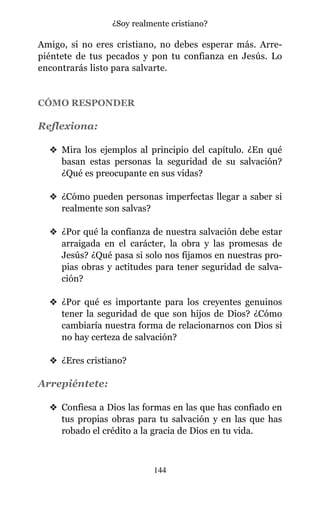 Amigo, si no eres cristiano, no debes esperar más. Arre-
piéntete de tus pecados y pon tu confianza en Jesús. Lo
encontrarás listo para salvarte.
CÓMO RESPONDER
Reflexiona:
v Mira los ejemplos al principio del capítulo. ¿En qué
basan estas personas la seguridad de su salvación?
¿Qué es preocupante en sus vidas?
v ¿Cómo pueden personas imperfectas llegar a saber si
realmente son salvas?
v ¿Por qué la confianza de nuestra salvación debe estar
arraigada en el carácter, la obra y las promesas de
Jesús? ¿Qué pasa si solo nos fijamos en nuestras pro-
pias obras y actitudes para tener seguridad de salva-
ción?
v ¿Por qué es importante para los creyentes genuinos
tener la seguridad de que son hijos de Dios? ¿Cómo
cambiaría nuestra forma de relacionarnos con Dios si
no hay certeza de salvación?
v ¿Eres cristiano?
Arrepiéntete:
v Confiesa a Dios las formas en las que has confiado en
tus propias obras para tu salvación y en las que has
robado el crédito a la gracia de Dios en tu vida.
144
¿Soy realmente cristiano?
 