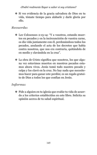 v Si ves evidencia de la gracia salvadora de Dios en tu
vida, tómate tiempo para alabarle y darle gloria por
ello.
Recuerda:
v Lee Colosenses 2:13-14: “Y a vosotros, estando muer-
tos en pecados y en la incircuncisión de vuestra carne,
os dio vida juntamente con él, perdonándoos todos los
pecados, anulando el acta de los decretos que había
contra nosotros, que nos era contraria, quitándola de
en medio y clavándola en la cruz”.
v La obra de Cristo significa que nosotros, los que algu-
na vez estuvimos muertos en nuestros pecados esta-
mos ahora vivos. Jesús tomó todo nuestro pecado y
culpa y los clavó en la cruz. No hay nada que necesite-
mos hacer para ganar este perdón; es un regalo gratui-
to de Dios a todos los que confían en Jesús.
Informa:
v Pide a alguien en tu iglesia que evalúe tu vida de acuer-
do a los criterios establecidos en este libro. Solicita su
opinión acerca de tu salud espiritual.
145
¿Podré realmente llegar a saber si soy cristiano?
 