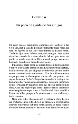 CAPÍTULO 9
Un poco de ayuda de tus amigos
Mi avión llegó al aeropuerto londinense de Heathrow a las
6:00 a.m. Había viajado internacionalmente pocas veces, así
que los rigores de un viaje trasatlántico se hacían notar.
Tenía los ojos rojos, la boca seca y mi cara gris. Para colmo
de males, cuando fui a una cafetería del aeropuerto no me
pudieron vender un café de filtro normal, porque solamente
había del tipo de café llamado americano.
Finalmente logré pasar las cintas de recogida de equipaje
y conocí a un taxista llamado Chas. Estaba muy bien vestido,
había sido enviado por el grupo de misiones que me invitó
como conferenciante esa semana. Era lo suficientemente
mayor para ser mi abuelo pero, por extraño que parezca, me
seguía llamando “señor”. Después de un rato, le pedí que me
llamara Mike, ya que, como americano, me sentía incómodo
con la formalidad y cualquier cosa que oliera a distinción de
clase. Chas me explicó que como inglés se sentía incómodo
con cualquier cosa que oliera a familiaridad. Pero accedió a
llamarme Mike, porque a fin de cuentas yo era el cliente y
tenía la razón.
Nada más salir, Chas comenzó a contarme cómo llegó a
ser cristiano. Había sido adicto a las drogas y al alcohol hasta
que una mujer le dio la buena noticia acerca de Jesús y nació
de nuevo inmediatamente. Tuvimos una agradable conver-
147
 