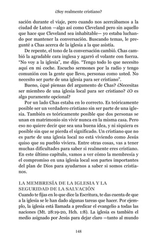 sación durante el viaje, pero cuando nos acercábamos a la
ciudad de Luton —algo así como Cleveland pero sin aquello
que hace que Cleveland sea inhabitable— yo estaba luchan-
do por mantener la conversación. Buscando temas, le pre-
gunté a Chas acerca de la iglesia a la que asistía.
De repente, el tono de la conversación cambió. Chas cam-
bió la agradable cara inglesa y agarró el volante con fuerza.
“No voy a la iglesia”, me dijo. “Tengo todo lo que necesito
aquí en mi coche. Escucho sermones por la radio y tengo
comunión con la gente que llevo, personas como usted. No
necesito ser parte de una iglesia para ser cristiano”.
Bueno, ¿qué piensas del argumento de Chas? ¿Necesitas
ser miembro de una iglesia local para ser cristiano? ¿O es
algo puramente opcional?
Por un lado Chas estaba en lo correcto. Es teóricamente
posible ser un verdadero cristiano sin ser parte de una igle-
sia. También es teóricamente posible que dos personas se
unan en matrimonio sin vivir nunca en la misma casa. Pero
eso no quiere decir que sea una buena idea, y ni siquiera es
posible sin que se pierda el significado. Un cristiano que no
es parte de una iglesia local no está viviendo como Jesús
quiso que su pueblo viviera. Entre otras cosas, vas a tener
muchas dificultades para saber si realmente eres cristiano.
En este último capítulo, vamos a ver cómo la membresía y
el compromiso en una iglesia local son partes importantes
del plan de Dios para ayudarnos a saber si somos cristia-
nos.
LA MEMBRESÍA DE LA IGLESIA Y LA
SEGURIDAD DE LA SALVACIÓN
Cuando te fijas en lo que dice la Escritura, te das cuenta de que
a la iglesia se le han dado algunas tareas que hacer. Por ejem-
plo, la iglesia está llamada a predicar el evangelio a todas las
naciones (Mt. 28:19-20, Hch. 1:8). La iglesia es también el
medio asignado por Jesús para dejar claro —tanto al mundo
148
¿Soy realmente cristiano?
 
