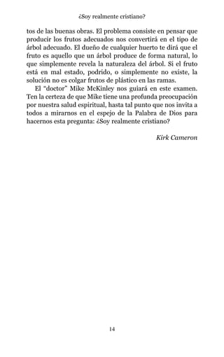 tos de las buenas obras. El problema consiste en pensar que
producir los frutos adecuados nos convertirá en el tipo de
árbol adecuado. El dueño de cualquier huerto te dirá que el
fruto es aquello que un árbol produce de forma natural, lo
que simplemente revela la naturaleza del árbol. Si el fruto
está en mal estado, podrido, o simplemente no existe, la
solución no es colgar frutos de plástico en las ramas.
El “doctor” Mike McKinley nos guiará en este examen.
Ten la certeza de que Mike tiene una profunda preocupación
por nuestra salud espiritual, hasta tal punto que nos invita a
todos a mirarnos en el espejo de la Palabra de Dios para
hacernos esta pregunta: ¿Soy realmente cristiano?
Kirk Cameron
14
¿Soy realmente cristiano?
 