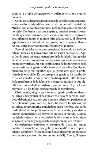 como a la propia congregación— quién es cristiano y quién
no lo es.
Como consideramos al comienzo de este libro, muchas per-
sonas están confundidas acerca de su estado espiritual.
Muchos son creyentes genuinos, pero luchan con el temor de
no serlo. De forma más preocupante, muchos creen sincera-
mente que son cristianos, pero están sinceramente equivoca-
dos. Mientras tanto, el mundo mira a la iglesia y, al observar
especialmente a esta última categoría, no ve ninguna diferen-
cia real entre los creyentes profesantes y el mundo.
Pero si las iglesias locales estuvieran haciendo su trabajo,
esto no sería así (y libros como este no serían necesarios). Aquí
es donde entra en juego la membresía de la iglesia. Las iglesias
deberían estar compuestas por personas que están verdadera-
mente convertidas. En este sentido, una de las funciones de la
membresía de la iglesia es dar seguridad de salvación. Ser un
miembro de iglesia significa que la iglesia cree que tu profe-
sión de fe es creíble. Es por eso que la iglesia te ha bautizado,
te da la Cena del Señor, y no te ha disciplinado. Otra función
de la membresía de la iglesia es mostrar al mundo lo que sig-
nifica ser un verdadero cristiano, puesto que excluye a los no
creyentes y a los falsos profesantes de la membresía.
Obviamente, ningún ser humano o iglesia puede ver dentro
del alma y determinar el destino eterno de otra persona. Tam-
poco deberíamos asumir que ninguna iglesia en particular es
perfectamente pura. Aun así, Jesús ha dado a las iglesias una
autoridad representativa para hablar en su nombre, evaluar la
credibilidad de las profesiones de fe de la gente, y establecer
nuevas comunidades de creyentes en todo el mundo. Aunque
las iglesias ejerzan esta autoridad de forma imperfecta, sigue
siendo su derecho y responsabilidad por mandato divino.1
Consideremos entonces el ejemplo de Chas, mi amigo
taxista. Él escuchó el evangelio y respondió con arrepenti-
miento genuino y fe (según lo que pude discernir en un paseo
de cuarenta y cinco minutos en automóvil). Ahora, él repre-
149
Un poco de ayuda de tus amigos
 