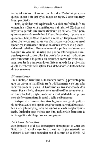 senta a Jesús ante el mundo que le rodea. Todas las personas
que se suben a su taxi oyen hablar de Jesús, y esto está muy
bien, por cierto.
Pero, ¿y si Chas está equivocado? ¿Y si su profesión de fe no
es genuina y Chas está engañándose a sí mismo? ¿Qué pasa si
hay tanto pecado sin arrepentimiento en su vida como para
que su conversión sea dudosa? Como ilustración, supongamos
que con el tiempo Chas comenzó a cambiar. Empezó a estafar
a los clientes, a insultar en voz alta a otros conductores en el
tráfico, y a insinuarse a algunas pasajeras. Pero él se sigue con-
siderando cristiano. Ahora tenemos dos problemas importan-
tes: por un lado, un hombre que podría estar engañado cre-
yendo que está convertido. Por otro lado, este mismo hombre
está mintiendo a la gente a su alrededor acerca de cómo real-
mente es Jesús y sus seguidores. Este es uno de los problemas
que la membresía de la iglesia local debe abordar. Esto se hace
de tres maneras.
El bautismo
En la Biblia, el bautismo es la manera normal y prescrita para
que un creyente manifieste su fe públicamente y se una a la
membresía de la iglesia. El bautismo es una moneda de dos
caras. Por un lado, el creyente se autoidentifica como cristia-
no. Por otro lado, la iglesia afirma la credibilidad de esa profe-
sión de fe y administra la señal y sello del bautismo.
Así que, si un reconocido ateo llegara a una iglesia pidien-
do ser bautizado, esa iglesia debería examinar cuidadosamen-
te su vida y hacer preguntas de sondeo antes de aceptar bauti-
zarle. Cualquier cosa menos que esto, reduciría el bautismo a
un insignificante chapuzón en una piscina.
La Cena del Señor
Si el bautismo es el rito inicial para el cristiano, la Cena del
Señor es cómo el creyente expresa su fe permanente en
Cristo y su continua conexión con el cuerpo de la iglesia. Al
150
¿Soy realmente cristiano?
 