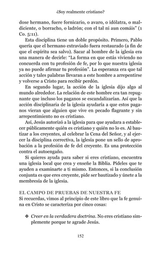 dose hermano, fuere fornicario, o avaro, o idólatra, o mal-
diciente, o borracho, o ladrón; con el tal ni aun comáis” (1
Co. 5:11).
Esta disciplina tiene un doble propósito. Primero, Pablo
quería que el hermano extraviado fuera restaurado (a fin de
que el espíritu sea salvo). Sacar al hombre de la iglesia era
una manera de decirle: “La forma en que estás viviendo no
concuerda con tu profesión de fe, por lo que nuestra iglesia
ya no puede afirmar tu profesión”. La esperanza era que tal
acción y tales palabras llevaran a este hombre a arrepentirse
y volverse a Cristo para recibir perdón.
En segundo lugar, la acción de la iglesia dijo algo al
mundo alrededor. La relación de este hombre era tan repug-
nante que incluso los paganos se escandalizarían. Así que la
acción disciplinaria de la iglesia ayudaría a que estos paga-
nos vieran que alguien que vive en pecado flagrante y sin
arrepentimiento no es cristiano.
Así, Jesús autorizó a la iglesia para que ayudara a estable-
cer públicamente quién es cristiano y quién no lo es. Al bau-
tizar a los creyentes, al celebrar la Cena del Señor, y al ejer-
cer la disciplina correctiva, la iglesia pone un sello de apro-
bación a la profesión de fe del creyente. Es una protección
contra el autoengaño.
Si quieres ayuda para saber si eres cristiano, encuentra
una iglesia local que crea y enseñe la Biblia. Pídeles que te
ayuden a examinarte a ti mismo. Entonces, si la conclusión
conjunta es que eres creyente, pide ser bautizado y únete a la
membresía de la iglesia.
EL CAMPO DE PRUEBAS DE NUESTRA FE
Si recuerdas, vimos al principio de este libro que la fe genui-
na en Cristo se caracteriza por cinco cosas:
v Creer en la verdadera doctrina. No eres cristiano sim-
plemente porque te agrade Jesús.
152
¿Soy realmente cristiano?
 