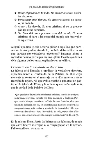 v Odiar el pecado en tu vida. No eres cristiano si disfru-
tas de pecar.
v Perseverar en el tiempo. No eres cristiano si no perse-
veras en la fe.
v Amar a los demás. No eres cristiano si no te preocu-
pan las otras personas.
v Ser libre del amor por las cosas del mundo. No eres
cristiano si para ti las cosas del mundo son más valio-
sas que Dios.
Al igual que una iglesia debería quitar a aquellos que pare-
cen ser falsos profesantes de fe, también debe edificar a los
que parecen ser verdaderos creyentes.2 Pasemos ahora a
considerar cómo participar en una iglesia local te ayudará a
vivir algunos de los temas explicados en este libro.
Creencia en la verdadera doctrina
La iglesia está llamada a predicar la verdadera doctrina,
específicamente el contenido de la Palabra de Dios cuyo
mensaje se centra en el mensaje de la vida, muerte y resu-
rrección de Cristo. Así que Pablo escribe a Timoteo, un pas-
tor en la iglesia de Éfeso, y le ordena que enseñe nada más
que la verdad de la Palabra de Dios:
“Que prediques la palabra; que instes a tiempo y fuera de tiempo;
redarguye, reprende, exhorta con toda paciencia y doctrina. Por-
que vendrá tiempo cuando no sufrirán la sana doctrina, sino que
teniendo comezón de oir, se amontonarán maestros conforme a
sus propias concupiscencias, y apartarán de la verdad el oído y se
volverán a las fábulas. Pero tú sé sobrio en todo, soporta las aflic-
ciones, haz obra de evangelista, cumple tu ministerio” (2 Ti. 4:2-5).
En la misma línea, Jesús da líderes a sus iglesias, de modo
que estos líderes instruyan a la congregación en la verdad.
Pablo escribe en otra parte:
153
Un poco de ayuda de tus amigos
 