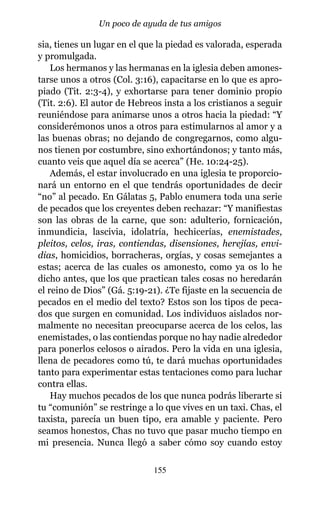 sia, tienes un lugar en el que la piedad es valorada, esperada
y promulgada.
Los hermanos y las hermanas en la iglesia deben amones-
tarse unos a otros (Col. 3:16), capacitarse en lo que es apro-
piado (Tit. 2:3-4), y exhortarse para tener dominio propio
(Tit. 2:6). El autor de Hebreos insta a los cristianos a seguir
reuniéndose para animarse unos a otros hacia la piedad: “Y
considerémonos unos a otros para estimularnos al amor y a
las buenas obras; no dejando de congregarnos, como algu-
nos tienen por costumbre, sino exhortándonos; y tanto más,
cuanto veis que aquel día se acerca” (He. 10:24-25).
Además, el estar involucrado en una iglesia te proporcio-
nará un entorno en el que tendrás oportunidades de decir
“no” al pecado. En Gálatas 5, Pablo enumera toda una serie
de pecados que los creyentes deben rechazar: “Y manifiestas
son las obras de la carne, que son: adulterio, fornicación,
inmundicia, lascivia, idolatría, hechicerías, enemistades,
pleitos, celos, iras, contiendas, disensiones, herejías, envi-
dias, homicidios, borracheras, orgías, y cosas semejantes a
estas; acerca de las cuales os amonesto, como ya os lo he
dicho antes, que los que practican tales cosas no heredarán
el reino de Dios” (Gá. 5:19-21). ¿Te fijaste en la secuencia de
pecados en el medio del texto? Estos son los tipos de peca-
dos que surgen en comunidad. Los individuos aislados nor-
malmente no necesitan preocuparse acerca de los celos, las
enemistades, o las contiendas porque no hay nadie alrededor
para ponerlos celosos o airados. Pero la vida en una iglesia,
llena de pecadores como tú, te dará muchas oportunidades
tanto para experimentar estas tentaciones como para luchar
contra ellas.
Hay muchos pecados de los que nunca podrás liberarte si
tu “comunión” se restringe a lo que vives en un taxi. Chas, el
taxista, parecía un buen tipo, era amable y paciente. Pero
seamos honestos, Chas no tuvo que pasar mucho tiempo en
mi presencia. Nunca llegó a saber cómo soy cuando estoy
155
Un poco de ayuda de tus amigos
 