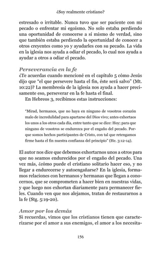 estresado o irritable. Nunca tuvo que ser paciente con mi
pecado o enfrentar mi egoísmo. No solo estaba perdiendo
una oportunidad de conocerse a sí mismo de verdad, sino
que también estaba perdiendo la oportunidad de conocer a
otros creyentes como yo y ayudarles con su pecado. La vida
en la iglesia nos ayuda a odiar el pecado, lo cual nos ayuda a
ayudar a otros a odiar el pecado.
Perseverancia en la fe
¿Te acuerdas cuando mencioné en el capítulo 5 cómo Jesús
dijo que “el que persevere hasta el fin, éste será salvo” (Mt.
10:22)? La membresía de la iglesia nos ayuda a hacer preci-
samente eso, perseverar en la fe hasta el final.
En Hebreos 3, recibimos estas instrucciones:
“Mirad, hermanos, que no haya en ninguno de vosotros corazón
malo de incredulidad para apartarse del Dios vivo; antes exhortaos
los unos a los otros cada día, entre tanto que se dice: Hoy; para que
ninguno de vosotros se endurezca por el engaño del pecado. Por-
que somos hechos participantes de Cristo, con tal que retengamos
firme hasta el fin nuestra confianza del principio” (He. 3:12-14).
El autor nos dice que debemos exhortarnos unos a otros para
que no seamos endurecidos por el engaño del pecado. Una
vez más, ¿cómo puede el cristiano solitario hacer eso, y no
llegar a endurecerse y autoengañarse? En la iglesia, forma-
mos relaciones con hermanos y hermanas que llegan a cono-
cernos, que se comprometen a hacer bien en nuestras vidas,
y que luego nos exhortan diariamente para permanecer fie-
les. Cuando ven que nos alejamos, tratan de restaurarnos a
la fe (Stg. 5:19-20).
Amor por los demás
Si recuerdas, vimos que los cristianos tienen que caracte-
rizarse por el amor a sus enemigos, el amor a los necesita-
156
¿Soy realmente cristiano?
 