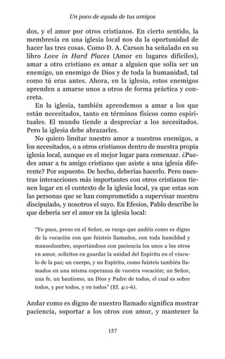 dos, y el amor por otros cristianos. En cierto sentido, la
membresía en una iglesia local nos da la oportunidad de
hacer las tres cosas. Como D. A. Carson ha señalado en su
libro Love in Hard Places (Amor en lugares difíciles),
amar a otro cristiano es amar a alguien que solía ser un
enemigo, un enemigo de Dios y de toda la humanidad, tal
como tú eras antes. Ahora, en la iglesia, estos enemigos
aprenden a amarse unos a otros de forma práctica y con-
creta.
En la iglesia, también aprendemos a amar a los que
están necesitados, tanto en términos físicos como espiri-
tuales. El mundo tiende a despreciar a los necesitados.
Pero la iglesia debe abrazarles.
No quiero limitar nuestro amor a nuestros enemigos, a
los necesitados, o a otros cristianos dentro de nuestra propia
iglesia local, aunque es el mejor lugar para comenzar. ¿Pue-
des amar a tu amigo cristiano que asiste a una iglesia dife-
rente? Por supuesto. De hecho, deberías hacerlo. Pero nues-
tras interacciones más importantes con otros cristianos tie-
nen lugar en el contexto de la iglesia local, ya que estas son
las personas que se han comprometido a supervisar nuestro
discipulado, y nosotros el suyo. En Efesios, Pablo describe lo
que debería ser el amor en la iglesia local:
“Yo pues, preso en el Señor, os ruego que andéis como es digno
de la vocación con que fuisteis llamados, con toda humildad y
mansedumbre, soportándoos con paciencia los unos a los otros
en amor, solícitos en guardar la unidad del Espíritu en el víncu-
lo de la paz; un cuerpo, y un Espíritu, como fuisteis también lla-
mados en una misma esperanza de vuestra vocación; un Señor,
una fe, un bautismo, un Dios y Padre de todos, el cual es sobre
todos, y por todos, y en todos” (Ef. 4:1-6).
Andar como es digno de nuestro llamado significa mostrar
paciencia, soportar a los otros con amor, y mantener la
157
Un poco de ayuda de tus amigos
 