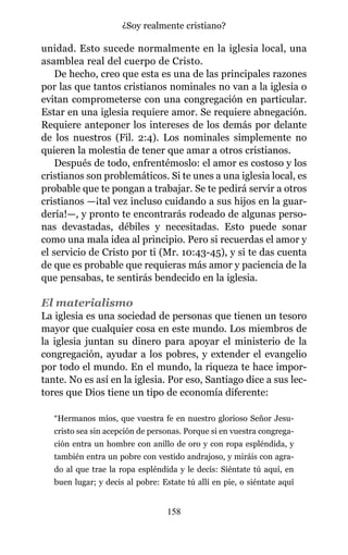 unidad. Esto sucede normalmente en la iglesia local, una
asamblea real del cuerpo de Cristo.
De hecho, creo que esta es una de las principales razones
por las que tantos cristianos nominales no van a la iglesia o
evitan comprometerse con una congregación en particular.
Estar en una iglesia requiere amor. Se requiere abnegación.
Requiere anteponer los intereses de los demás por delante
de los nuestros (Fil. 2:4). Los nominales simplemente no
quieren la molestia de tener que amar a otros cristianos.
Después de todo, enfrentémoslo: el amor es costoso y los
cristianos son problemáticos. Si te unes a una iglesia local, es
probable que te pongan a trabajar. Se te pedirá servir a otros
cristianos —¡tal vez incluso cuidando a sus hijos en la guar-
dería!—, y pronto te encontrarás rodeado de algunas perso-
nas devastadas, débiles y necesitadas. Esto puede sonar
como una mala idea al principio. Pero si recuerdas el amor y
el servicio de Cristo por ti (Mr. 10:43-45), y si te das cuenta
de que es probable que requieras más amor y paciencia de la
que pensabas, te sentirás bendecido en la iglesia.
El materialismo
La iglesia es una sociedad de personas que tienen un tesoro
mayor que cualquier cosa en este mundo. Los miembros de
la iglesia juntan su dinero para apoyar el ministerio de la
congregación, ayudar a los pobres, y extender el evangelio
por todo el mundo. En el mundo, la riqueza te hace impor-
tante. No es así en la iglesia. Por eso, Santiago dice a sus lec-
tores que Dios tiene un tipo de economía diferente:
“Hermanos míos, que vuestra fe en nuestro glorioso Señor Jesu-
cristo sea sin acepción de personas. Porque si en vuestra congrega-
ción entra un hombre con anillo de oro y con ropa espléndida, y
también entra un pobre con vestido andrajoso, y miráis con agra-
do al que trae la ropa espléndida y le decís: Siéntate tú aquí, en
buen lugar; y decis al pobre: Estate tú allí en pie, o siéntate aquí
158
¿Soy realmente cristiano?
 