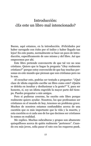 Introducción:
¿Es este un libro mal intencionado?
Bueno, aquí estamos, en la introducción. ¡Felicidades por
haber navegado con éxito por el índice y haber llegado tan
lejos! En este punto, normalmente se hace un poco de intro-
ducción, específicamente de uno mismo y del libro. Así que
empecemos por ahí.
Este libro pretende convencerte de que tal vez no seas
cristiano. Quiero que te hagas la pregunta “¿Soy realmente
cristiano?” porque estoy convencido de que hay muchas per-
sonas en este mundo que piensan que son cristianas pero no
lo son.
Al escuchar esto, podrías ser tentado a preguntar: “¿Qué
clase de idiota engreído escribe un libro como este? ¿Quién
se deleita en insultar y desilusionar a la gente?” Y, para ser
honesto, sí, soy un idiota engreído la mayor parte del tiem-
po. Puedes preguntar a mis amigos.
Pero si pudieras creerme, he escrito este libro porque
realmente quiero ayudar. Nosotros, los que profesamos ser
cristianos en el mundo de hoy, tenemos un problema grave.
Muchos de nosotros estamos confundidos acerca de una
cuestión que es más importante que la vida y la muerte, y
esta cuestión es si cada uno de los que decimos ser cristianos
lo somos en realidad.
Me explico. Muchas subculturas y grupos son altamente
quisquillosos acerca de quién realmente “pertenece”. Cuan-
do era más joven, solía pasar el rato con los roqueros punk.
15
 