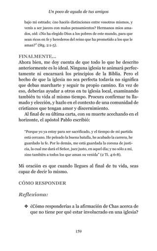 bajo mi estrado; ¿no hacéis distinciones entre vosotros mismos, y
venís a ser jueces con malos pensamientos? Hermanos míos ama-
dos, oíd: ¿No ha elegido Dios a los pobres de este mundo, para que
sean ricos en fe y herederos del reino que ha prometido a los que le
aman?” (Stg. 2:1-5).
FINALMENTE…
Ahora bien, me doy cuenta de que todo lo que he descrito
anteriormente es lo ideal. Ninguna iglesia te animará perfec-
tamente ni encarnará los principios de la Biblia. Pero el
hecho de que la iglesia no sea perfecta todavía no significa
que debas marcharte y seguir tu propio camino. En vez de
eso, deberías ayudar a otros en tu iglesia local, examinando
también tu vida al mismo tiempo. Procura confirmar tu lla-
mado y elección, y hazlo en el contexto de una comunidad de
cristianos que tengan amor y discernimiento.
Al final de su última carta, con su muerte acechando en el
horizonte, el apóstol Pablo escribió:
“Porque yo ya estoy para ser sacrificado, y el tiempo de mi partida
está cercano. He peleado la buena batalla, he acabado la carrera, he
guardado la fe. Por lo demás, me está guardada la corona de justi-
cia, la cual me dará el Señor, juez justo, en aquel día; y no sólo a mí,
sino también a todos los que aman su venida” (2 Ti. 4:6-8).
Mi oración es que cuando llegues al final de tu vida, seas
capaz de decir lo mismo.
CÓMO RESPONDER
Reflexiona:
v ¿Cómo responderías a la afirmación de Chas acerca de
que no tiene por qué estar involucrado en una iglesia?
159
Un poco de ayuda de tus amigos
 