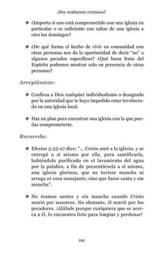v ¿Importa si uno está comprometido con una iglesia en
particular o es suficiente con saltar de una iglesia a
otra los domingos?
v ¿De qué forma el hecho de vivir en comunidad con
otras personas nos da la oportunidad de decir “no” a
algunos pecados específicos? ¿Qué buen fruto del
Espíritu podemos mostrar solo en presencia de otras
personas?
Arrepiéntete:
v Confiesa a Dios cualquier individualismo o desagrado
por la autoridad que te haya impedido estar involucra-
do en una iglesia local.
v Haz un plan para encontrar una iglesia con la que pue-
das comprometerte.
Recuerda:
v Efesios 5:25-27 dice: “… Cristo amó a la iglesia, y se
entregó a sí mismo por ella, para santificarla,
habiéndola purificado en el lavamiento del agua
por la palabra, a fin de presentársela a sí mismo,
una iglesia gloriosa, que no tuviese mancha ni
arruga ni cosa semejante, sino que fuese santa y sin
mancha”.
v No éramos santos y sin mancha cuando Cristo
murió por nosotros. No obstante, él murió por los
pecadores. ¡Alábale porque cualquiera que se acer-
ca a él, lo encuentra listo para limpiar y perdonar!
160
¿Soy realmente cristiano?
 