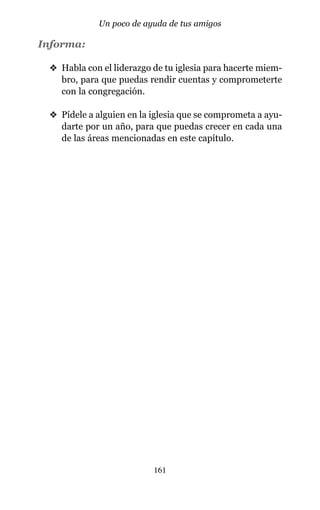 Informa:
v Habla con el liderazgo de tu iglesia para hacerte miem-
bro, para que puedas rendir cuentas y comprometerte
con la congregación.
v Pídele a alguien en la iglesia que se comprometa a ayu-
darte por un año, para que puedas crecer en cada una
de las áreas mencionadas en este capítulo.
161
Un poco de ayuda de tus amigos
 